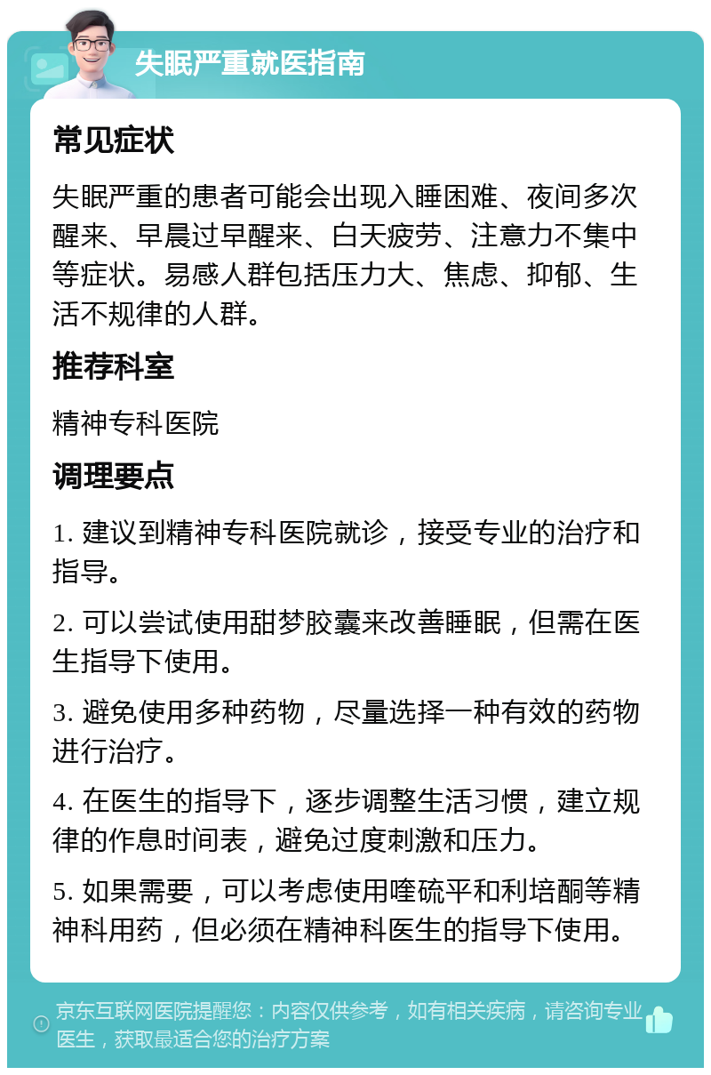 失眠严重就医指南 常见症状 失眠严重的患者可能会出现入睡困难、夜间多次醒来、早晨过早醒来、白天疲劳、注意力不集中等症状。易感人群包括压力大、焦虑、抑郁、生活不规律的人群。 推荐科室 精神专科医院 调理要点 1. 建议到精神专科医院就诊，接受专业的治疗和指导。 2. 可以尝试使用甜梦胶囊来改善睡眠，但需在医生指导下使用。 3. 避免使用多种药物，尽量选择一种有效的药物进行治疗。 4. 在医生的指导下，逐步调整生活习惯，建立规律的作息时间表，避免过度刺激和压力。 5. 如果需要，可以考虑使用喹硫平和利培酮等精神科用药，但必须在精神科医生的指导下使用。