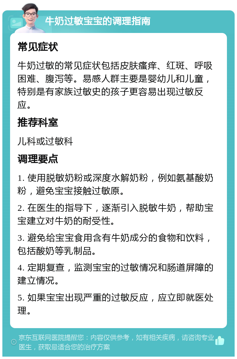 牛奶过敏宝宝的调理指南 常见症状 牛奶过敏的常见症状包括皮肤瘙痒、红斑、呼吸困难、腹泻等。易感人群主要是婴幼儿和儿童，特别是有家族过敏史的孩子更容易出现过敏反应。 推荐科室 儿科或过敏科 调理要点 1. 使用脱敏奶粉或深度水解奶粉，例如氨基酸奶粉，避免宝宝接触过敏原。 2. 在医生的指导下，逐渐引入脱敏牛奶，帮助宝宝建立对牛奶的耐受性。 3. 避免给宝宝食用含有牛奶成分的食物和饮料，包括酸奶等乳制品。 4. 定期复查，监测宝宝的过敏情况和肠道屏障的建立情况。 5. 如果宝宝出现严重的过敏反应，应立即就医处理。