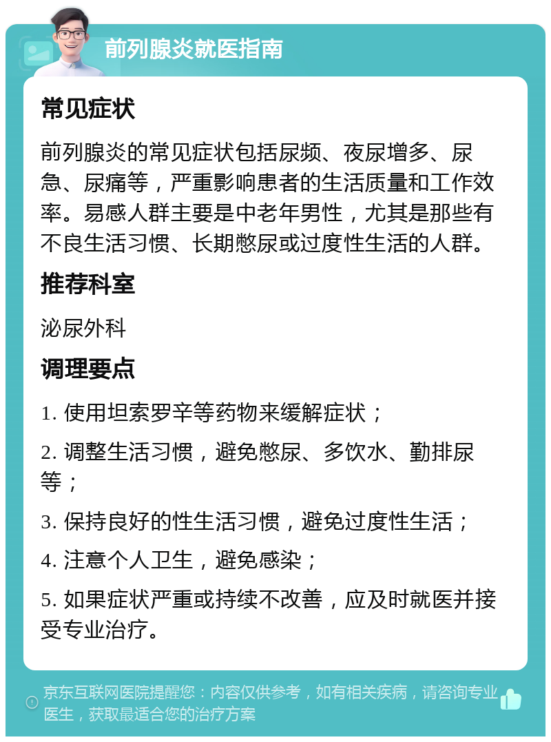 前列腺炎就医指南 常见症状 前列腺炎的常见症状包括尿频、夜尿增多、尿急、尿痛等，严重影响患者的生活质量和工作效率。易感人群主要是中老年男性，尤其是那些有不良生活习惯、长期憋尿或过度性生活的人群。 推荐科室 泌尿外科 调理要点 1. 使用坦索罗辛等药物来缓解症状； 2. 调整生活习惯，避免憋尿、多饮水、勤排尿等； 3. 保持良好的性生活习惯，避免过度性生活； 4. 注意个人卫生，避免感染； 5. 如果症状严重或持续不改善，应及时就医并接受专业治疗。