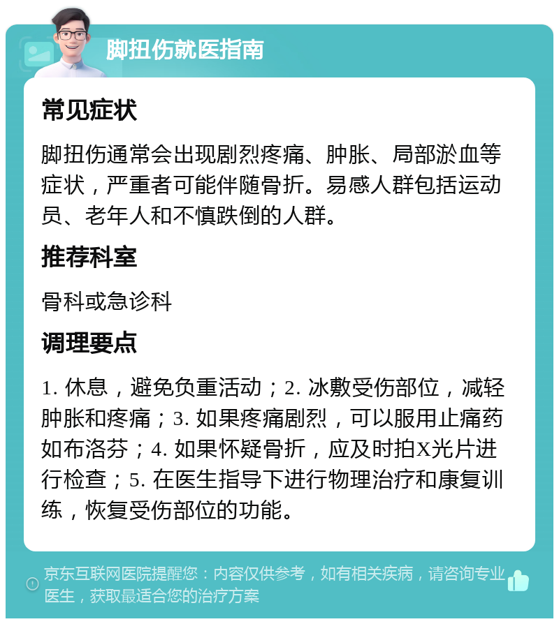 脚扭伤就医指南 常见症状 脚扭伤通常会出现剧烈疼痛、肿胀、局部淤血等症状，严重者可能伴随骨折。易感人群包括运动员、老年人和不慎跌倒的人群。 推荐科室 骨科或急诊科 调理要点 1. 休息，避免负重活动；2. 冰敷受伤部位，减轻肿胀和疼痛；3. 如果疼痛剧烈，可以服用止痛药如布洛芬；4. 如果怀疑骨折，应及时拍X光片进行检查；5. 在医生指导下进行物理治疗和康复训练，恢复受伤部位的功能。