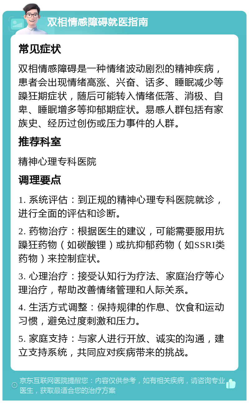 双相情感障碍就医指南 常见症状 双相情感障碍是一种情绪波动剧烈的精神疾病，患者会出现情绪高涨、兴奋、话多、睡眠减少等躁狂期症状，随后可能转入情绪低落、消极、自卑、睡眠增多等抑郁期症状。易感人群包括有家族史、经历过创伤或压力事件的人群。 推荐科室 精神心理专科医院 调理要点 1. 系统评估：到正规的精神心理专科医院就诊，进行全面的评估和诊断。 2. 药物治疗：根据医生的建议，可能需要服用抗躁狂药物（如碳酸锂）或抗抑郁药物（如SSRI类药物）来控制症状。 3. 心理治疗：接受认知行为疗法、家庭治疗等心理治疗，帮助改善情绪管理和人际关系。 4. 生活方式调整：保持规律的作息、饮食和运动习惯，避免过度刺激和压力。 5. 家庭支持：与家人进行开放、诚实的沟通，建立支持系统，共同应对疾病带来的挑战。