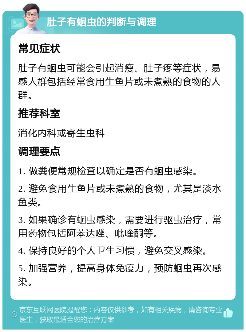 肚子有蛔虫的判断与调理 常见症状 肚子有蛔虫可能会引起消瘦、肚子疼等症状，易感人群包括经常食用生鱼片或未煮熟的食物的人群。 推荐科室 消化内科或寄生虫科 调理要点 1. 做粪便常规检查以确定是否有蛔虫感染。 2. 避免食用生鱼片或未煮熟的食物，尤其是淡水鱼类。 3. 如果确诊有蛔虫感染，需要进行驱虫治疗，常用药物包括阿苯达唑、吡喹酮等。 4. 保持良好的个人卫生习惯，避免交叉感染。 5. 加强营养，提高身体免疫力，预防蛔虫再次感染。