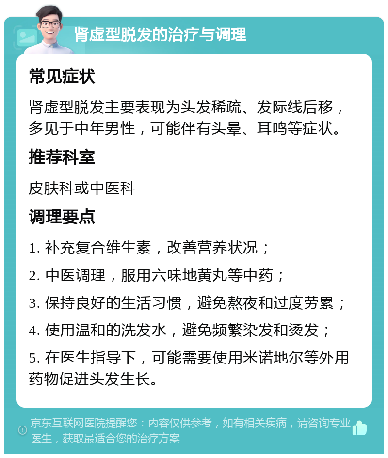 肾虚型脱发的治疗与调理 常见症状 肾虚型脱发主要表现为头发稀疏、发际线后移，多见于中年男性，可能伴有头晕、耳鸣等症状。 推荐科室 皮肤科或中医科 调理要点 1. 补充复合维生素，改善营养状况； 2. 中医调理，服用六味地黄丸等中药； 3. 保持良好的生活习惯，避免熬夜和过度劳累； 4. 使用温和的洗发水，避免频繁染发和烫发； 5. 在医生指导下，可能需要使用米诺地尔等外用药物促进头发生长。