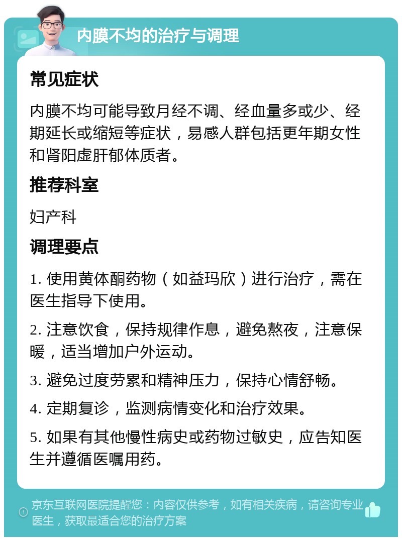 内膜不均的治疗与调理 常见症状 内膜不均可能导致月经不调、经血量多或少、经期延长或缩短等症状，易感人群包括更年期女性和肾阳虚肝郁体质者。 推荐科室 妇产科 调理要点 1. 使用黄体酮药物（如益玛欣）进行治疗，需在医生指导下使用。 2. 注意饮食，保持规律作息，避免熬夜，注意保暖，适当增加户外运动。 3. 避免过度劳累和精神压力，保持心情舒畅。 4. 定期复诊，监测病情变化和治疗效果。 5. 如果有其他慢性病史或药物过敏史，应告知医生并遵循医嘱用药。