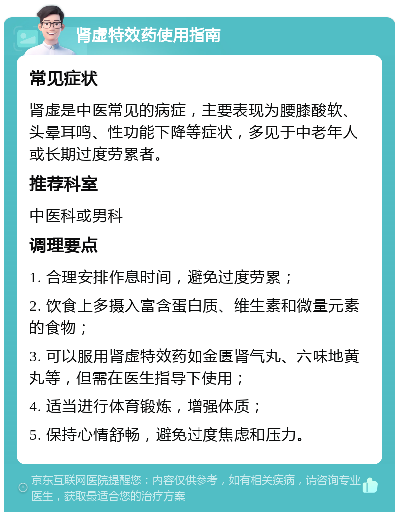 肾虚特效药使用指南 常见症状 肾虚是中医常见的病症，主要表现为腰膝酸软、头晕耳鸣、性功能下降等症状，多见于中老年人或长期过度劳累者。 推荐科室 中医科或男科 调理要点 1. 合理安排作息时间，避免过度劳累； 2. 饮食上多摄入富含蛋白质、维生素和微量元素的食物； 3. 可以服用肾虚特效药如金匮肾气丸、六味地黄丸等，但需在医生指导下使用； 4. 适当进行体育锻炼，增强体质； 5. 保持心情舒畅，避免过度焦虑和压力。