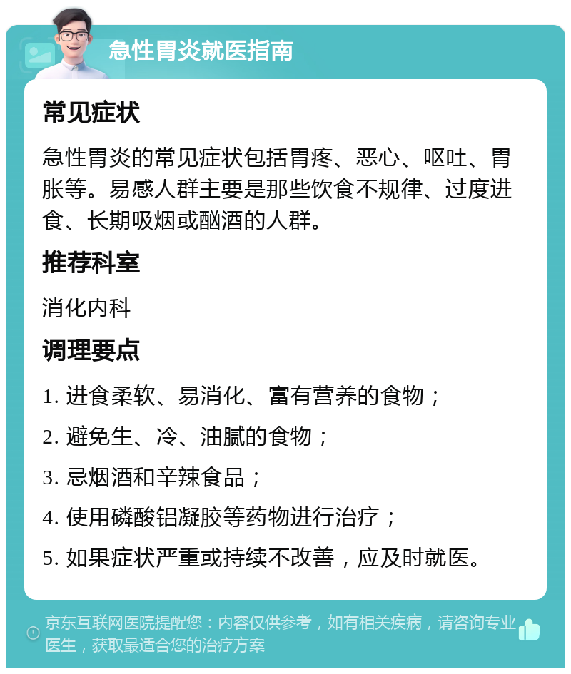 急性胃炎就医指南 常见症状 急性胃炎的常见症状包括胃疼、恶心、呕吐、胃胀等。易感人群主要是那些饮食不规律、过度进食、长期吸烟或酗酒的人群。 推荐科室 消化内科 调理要点 1. 进食柔软、易消化、富有营养的食物； 2. 避免生、冷、油腻的食物； 3. 忌烟酒和辛辣食品； 4. 使用磷酸铝凝胶等药物进行治疗； 5. 如果症状严重或持续不改善，应及时就医。