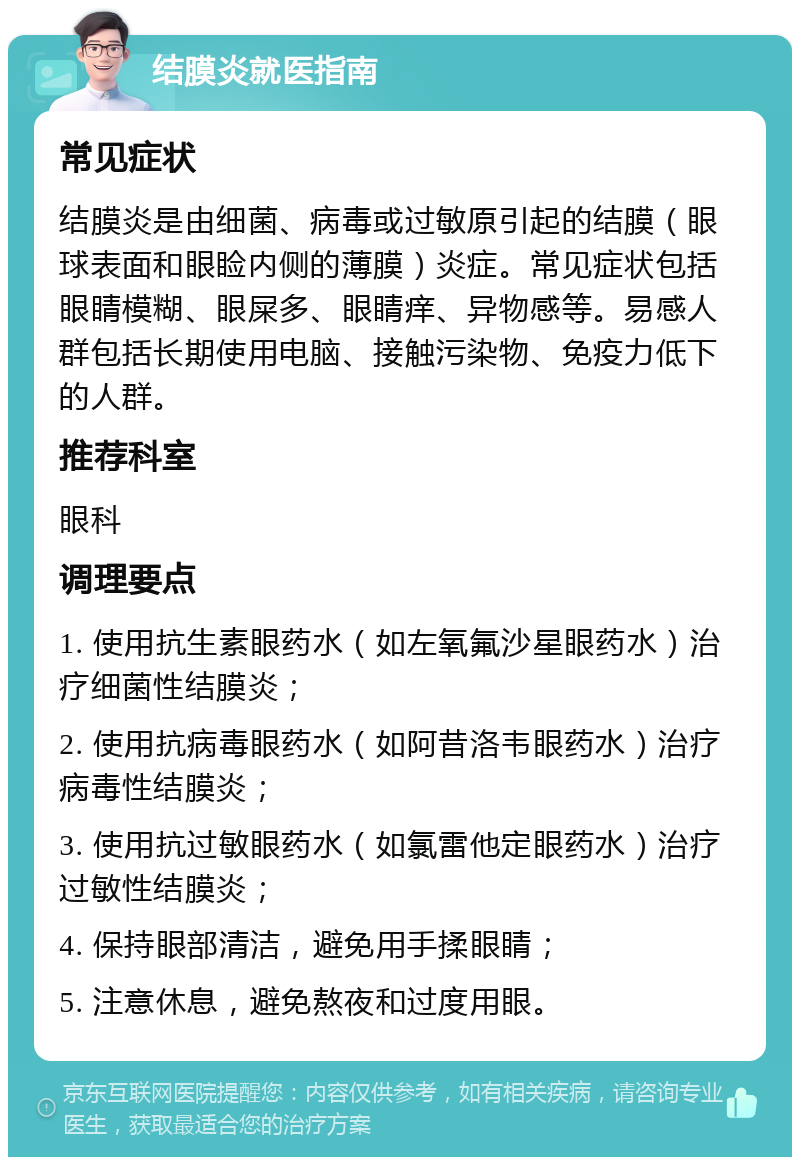 结膜炎就医指南 常见症状 结膜炎是由细菌、病毒或过敏原引起的结膜（眼球表面和眼睑内侧的薄膜）炎症。常见症状包括眼睛模糊、眼屎多、眼睛痒、异物感等。易感人群包括长期使用电脑、接触污染物、免疫力低下的人群。 推荐科室 眼科 调理要点 1. 使用抗生素眼药水（如左氧氟沙星眼药水）治疗细菌性结膜炎； 2. 使用抗病毒眼药水（如阿昔洛韦眼药水）治疗病毒性结膜炎； 3. 使用抗过敏眼药水（如氯雷他定眼药水）治疗过敏性结膜炎； 4. 保持眼部清洁，避免用手揉眼睛； 5. 注意休息，避免熬夜和过度用眼。