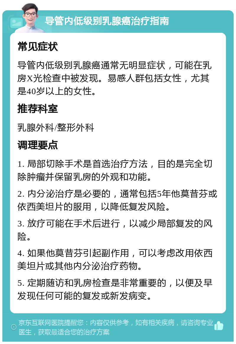 导管内低级别乳腺癌治疗指南 常见症状 导管内低级别乳腺癌通常无明显症状，可能在乳房X光检查中被发现。易感人群包括女性，尤其是40岁以上的女性。 推荐科室 乳腺外科/整形外科 调理要点 1. 局部切除手术是首选治疗方法，目的是完全切除肿瘤并保留乳房的外观和功能。 2. 内分泌治疗是必要的，通常包括5年他莫昔芬或依西美坦片的服用，以降低复发风险。 3. 放疗可能在手术后进行，以减少局部复发的风险。 4. 如果他莫昔芬引起副作用，可以考虑改用依西美坦片或其他内分泌治疗药物。 5. 定期随访和乳房检查是非常重要的，以便及早发现任何可能的复发或新发病变。