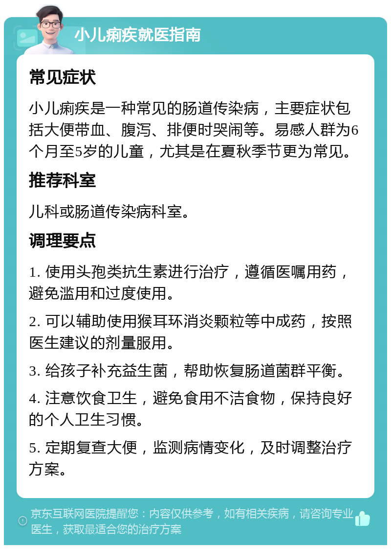 小儿痢疾就医指南 常见症状 小儿痢疾是一种常见的肠道传染病，主要症状包括大便带血、腹泻、排便时哭闹等。易感人群为6个月至5岁的儿童，尤其是在夏秋季节更为常见。 推荐科室 儿科或肠道传染病科室。 调理要点 1. 使用头孢类抗生素进行治疗，遵循医嘱用药，避免滥用和过度使用。 2. 可以辅助使用猴耳环消炎颗粒等中成药，按照医生建议的剂量服用。 3. 给孩子补充益生菌，帮助恢复肠道菌群平衡。 4. 注意饮食卫生，避免食用不洁食物，保持良好的个人卫生习惯。 5. 定期复查大便，监测病情变化，及时调整治疗方案。