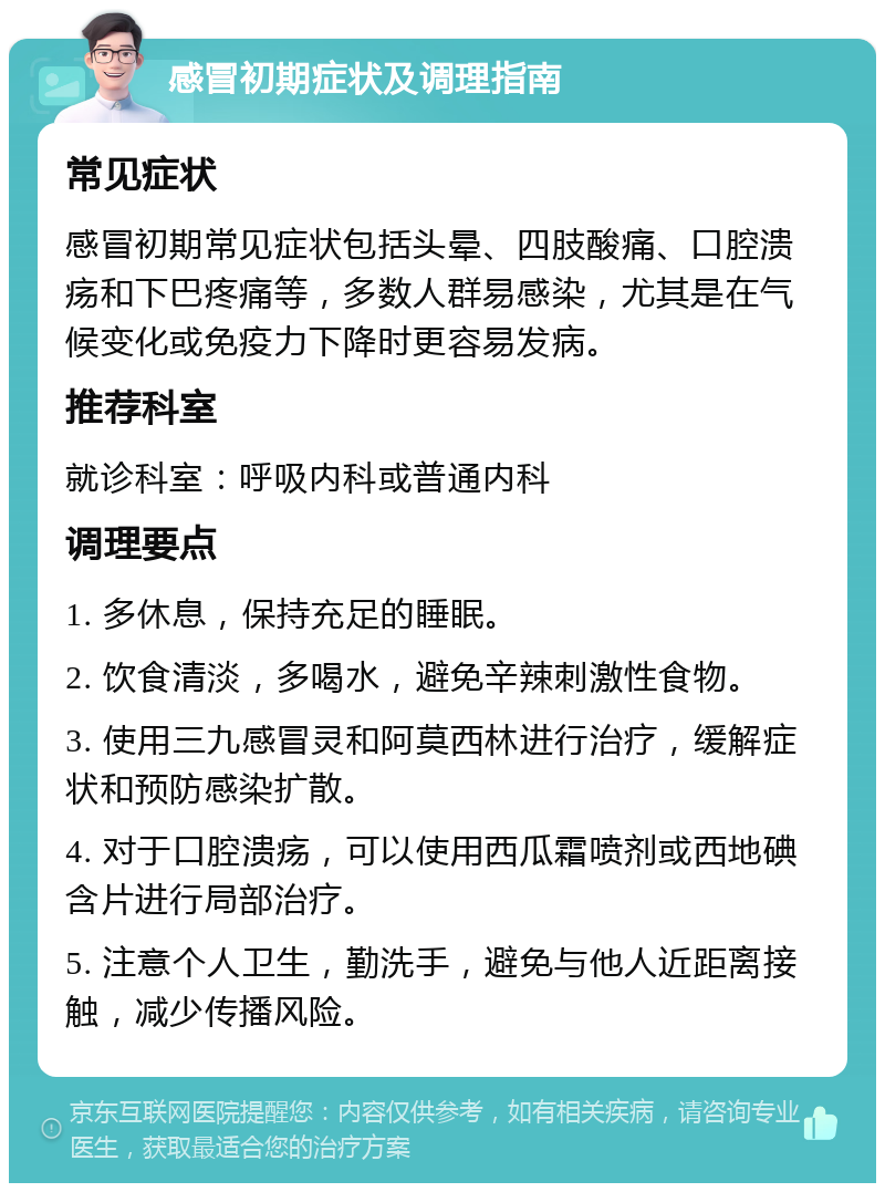 感冒初期症状及调理指南 常见症状 感冒初期常见症状包括头晕、四肢酸痛、口腔溃疡和下巴疼痛等，多数人群易感染，尤其是在气候变化或免疫力下降时更容易发病。 推荐科室 就诊科室：呼吸内科或普通内科 调理要点 1. 多休息，保持充足的睡眠。 2. 饮食清淡，多喝水，避免辛辣刺激性食物。 3. 使用三九感冒灵和阿莫西林进行治疗，缓解症状和预防感染扩散。 4. 对于口腔溃疡，可以使用西瓜霜喷剂或西地碘含片进行局部治疗。 5. 注意个人卫生，勤洗手，避免与他人近距离接触，减少传播风险。