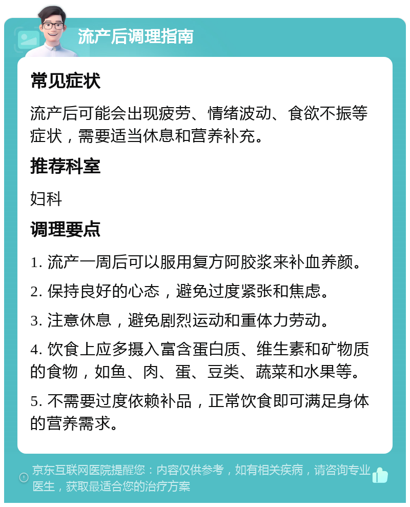 流产后调理指南 常见症状 流产后可能会出现疲劳、情绪波动、食欲不振等症状，需要适当休息和营养补充。 推荐科室 妇科 调理要点 1. 流产一周后可以服用复方阿胶浆来补血养颜。 2. 保持良好的心态，避免过度紧张和焦虑。 3. 注意休息，避免剧烈运动和重体力劳动。 4. 饮食上应多摄入富含蛋白质、维生素和矿物质的食物，如鱼、肉、蛋、豆类、蔬菜和水果等。 5. 不需要过度依赖补品，正常饮食即可满足身体的营养需求。