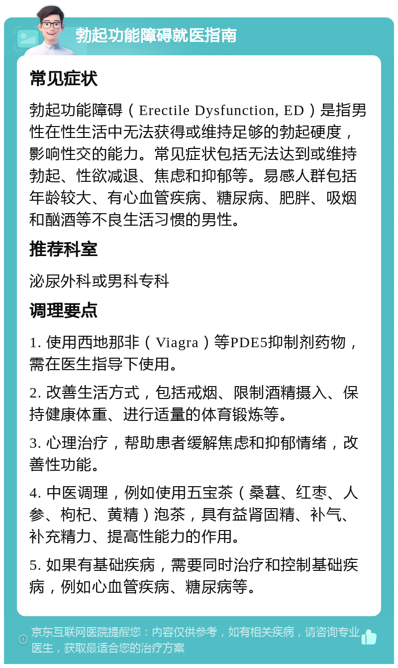 勃起功能障碍就医指南 常见症状 勃起功能障碍（Erectile Dysfunction, ED）是指男性在性生活中无法获得或维持足够的勃起硬度，影响性交的能力。常见症状包括无法达到或维持勃起、性欲减退、焦虑和抑郁等。易感人群包括年龄较大、有心血管疾病、糖尿病、肥胖、吸烟和酗酒等不良生活习惯的男性。 推荐科室 泌尿外科或男科专科 调理要点 1. 使用西地那非（Viagra）等PDE5抑制剂药物，需在医生指导下使用。 2. 改善生活方式，包括戒烟、限制酒精摄入、保持健康体重、进行适量的体育锻炼等。 3. 心理治疗，帮助患者缓解焦虑和抑郁情绪，改善性功能。 4. 中医调理，例如使用五宝茶（桑葚、红枣、人参、枸杞、黄精）泡茶，具有益肾固精、补气、补充精力、提高性能力的作用。 5. 如果有基础疾病，需要同时治疗和控制基础疾病，例如心血管疾病、糖尿病等。