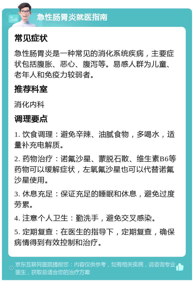 急性肠胃炎就医指南 常见症状 急性肠胃炎是一种常见的消化系统疾病，主要症状包括腹胀、恶心、腹泻等。易感人群为儿童、老年人和免疫力较弱者。 推荐科室 消化内科 调理要点 1. 饮食调理：避免辛辣、油腻食物，多喝水，适量补充电解质。 2. 药物治疗：诺氟沙星、蒙脱石散、维生素B6等药物可以缓解症状，左氧氟沙星也可以代替诺氟沙星使用。 3. 休息充足：保证充足的睡眠和休息，避免过度劳累。 4. 注意个人卫生：勤洗手，避免交叉感染。 5. 定期复查：在医生的指导下，定期复查，确保病情得到有效控制和治疗。