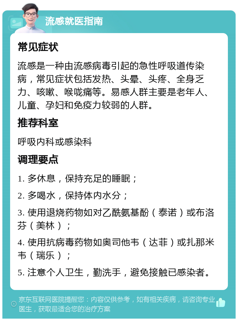 流感就医指南 常见症状 流感是一种由流感病毒引起的急性呼吸道传染病，常见症状包括发热、头晕、头疼、全身乏力、咳嗽、喉咙痛等。易感人群主要是老年人、儿童、孕妇和免疫力较弱的人群。 推荐科室 呼吸内科或感染科 调理要点 1. 多休息，保持充足的睡眠； 2. 多喝水，保持体内水分； 3. 使用退烧药物如对乙酰氨基酚（泰诺）或布洛芬（美林）； 4. 使用抗病毒药物如奥司他韦（达菲）或扎那米韦（瑞乐）； 5. 注意个人卫生，勤洗手，避免接触已感染者。