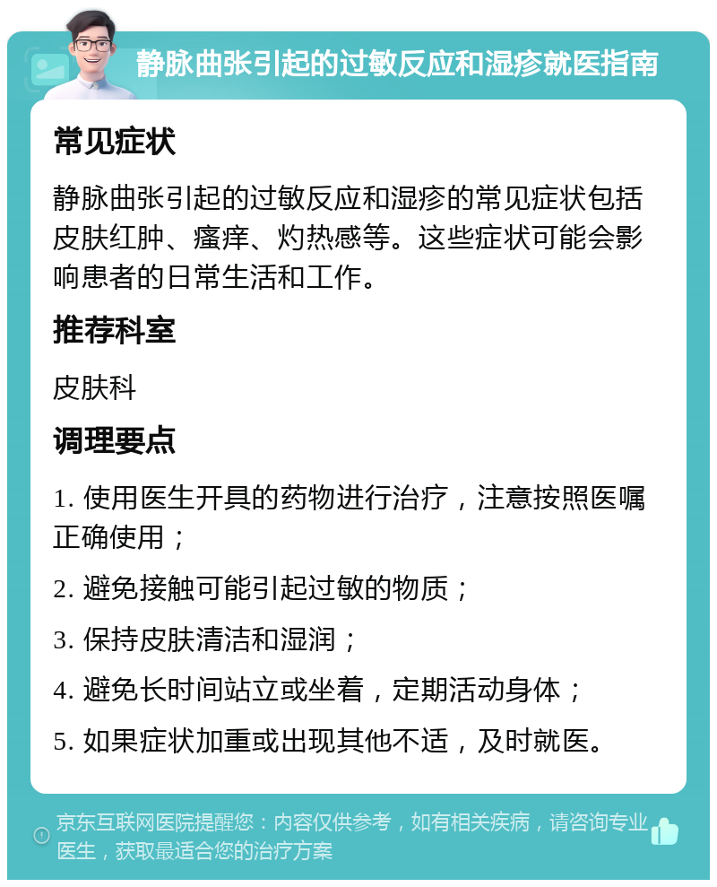 静脉曲张引起的过敏反应和湿疹就医指南 常见症状 静脉曲张引起的过敏反应和湿疹的常见症状包括皮肤红肿、瘙痒、灼热感等。这些症状可能会影响患者的日常生活和工作。 推荐科室 皮肤科 调理要点 1. 使用医生开具的药物进行治疗，注意按照医嘱正确使用； 2. 避免接触可能引起过敏的物质； 3. 保持皮肤清洁和湿润； 4. 避免长时间站立或坐着，定期活动身体； 5. 如果症状加重或出现其他不适，及时就医。