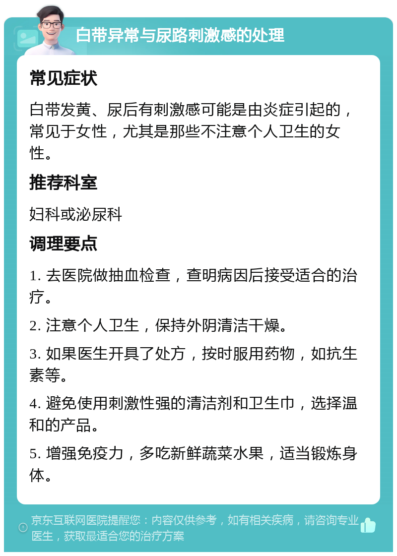 白带异常与尿路刺激感的处理 常见症状 白带发黄、尿后有刺激感可能是由炎症引起的，常见于女性，尤其是那些不注意个人卫生的女性。 推荐科室 妇科或泌尿科 调理要点 1. 去医院做抽血检查，查明病因后接受适合的治疗。 2. 注意个人卫生，保持外阴清洁干燥。 3. 如果医生开具了处方，按时服用药物，如抗生素等。 4. 避免使用刺激性强的清洁剂和卫生巾，选择温和的产品。 5. 增强免疫力，多吃新鲜蔬菜水果，适当锻炼身体。