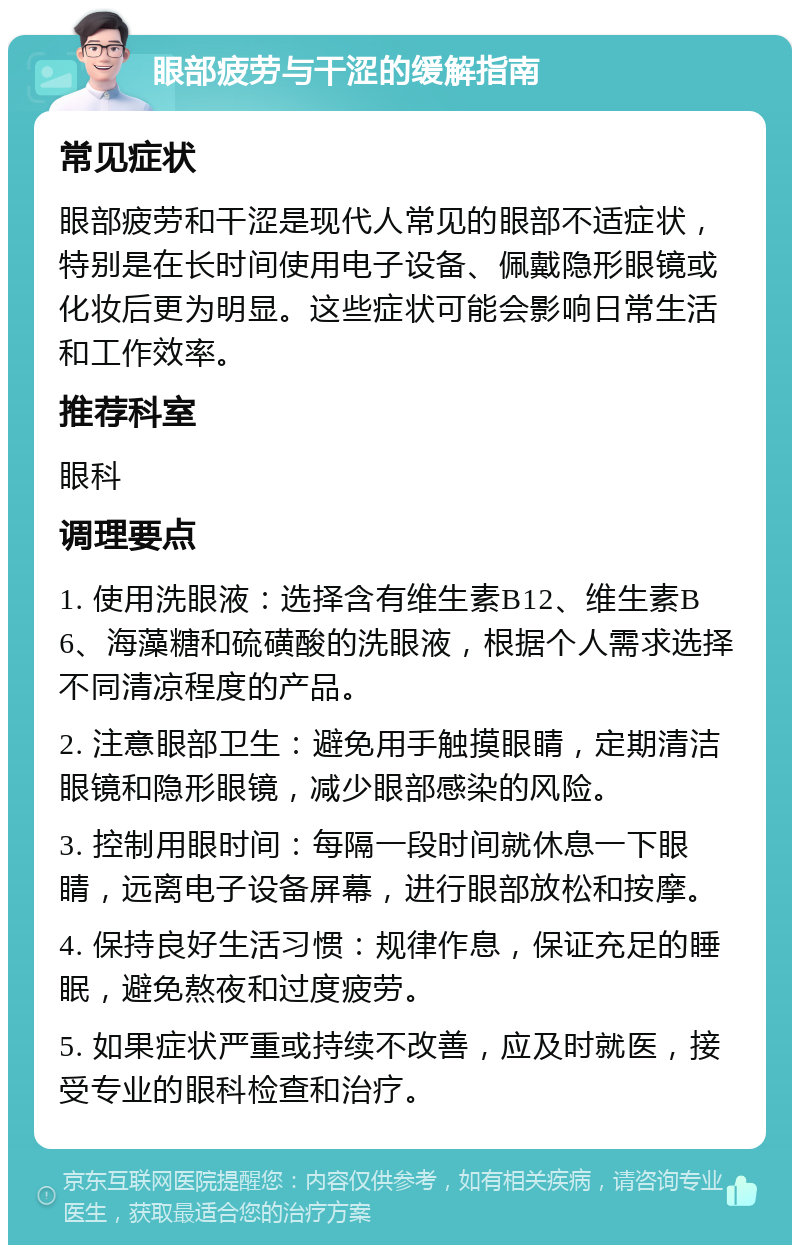 眼部疲劳与干涩的缓解指南 常见症状 眼部疲劳和干涩是现代人常见的眼部不适症状，特别是在长时间使用电子设备、佩戴隐形眼镜或化妆后更为明显。这些症状可能会影响日常生活和工作效率。 推荐科室 眼科 调理要点 1. 使用洗眼液：选择含有维生素B12、维生素B6、海藻糖和硫磺酸的洗眼液，根据个人需求选择不同清凉程度的产品。 2. 注意眼部卫生：避免用手触摸眼睛，定期清洁眼镜和隐形眼镜，减少眼部感染的风险。 3. 控制用眼时间：每隔一段时间就休息一下眼睛，远离电子设备屏幕，进行眼部放松和按摩。 4. 保持良好生活习惯：规律作息，保证充足的睡眠，避免熬夜和过度疲劳。 5. 如果症状严重或持续不改善，应及时就医，接受专业的眼科检查和治疗。