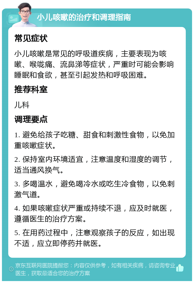 小儿咳嗽的治疗和调理指南 常见症状 小儿咳嗽是常见的呼吸道疾病，主要表现为咳嗽、喉咙痛、流鼻涕等症状，严重时可能会影响睡眠和食欲，甚至引起发热和呼吸困难。 推荐科室 儿科 调理要点 1. 避免给孩子吃糖、甜食和刺激性食物，以免加重咳嗽症状。 2. 保持室内环境适宜，注意温度和湿度的调节，适当通风换气。 3. 多喝温水，避免喝冷水或吃生冷食物，以免刺激气道。 4. 如果咳嗽症状严重或持续不退，应及时就医，遵循医生的治疗方案。 5. 在用药过程中，注意观察孩子的反应，如出现不适，应立即停药并就医。