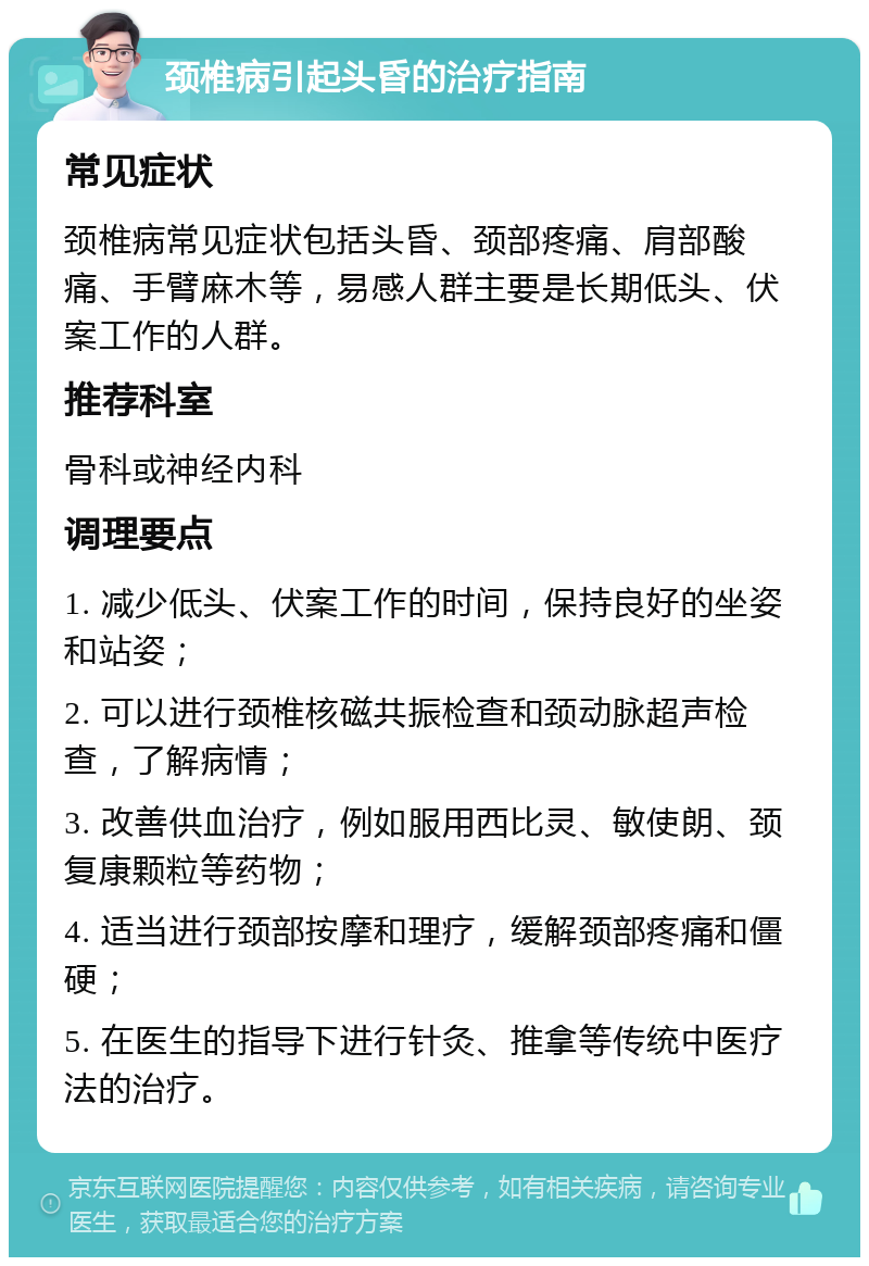 颈椎病引起头昏的治疗指南 常见症状 颈椎病常见症状包括头昏、颈部疼痛、肩部酸痛、手臂麻木等，易感人群主要是长期低头、伏案工作的人群。 推荐科室 骨科或神经内科 调理要点 1. 减少低头、伏案工作的时间，保持良好的坐姿和站姿； 2. 可以进行颈椎核磁共振检查和颈动脉超声检查，了解病情； 3. 改善供血治疗，例如服用西比灵、敏使朗、颈复康颗粒等药物； 4. 适当进行颈部按摩和理疗，缓解颈部疼痛和僵硬； 5. 在医生的指导下进行针灸、推拿等传统中医疗法的治疗。