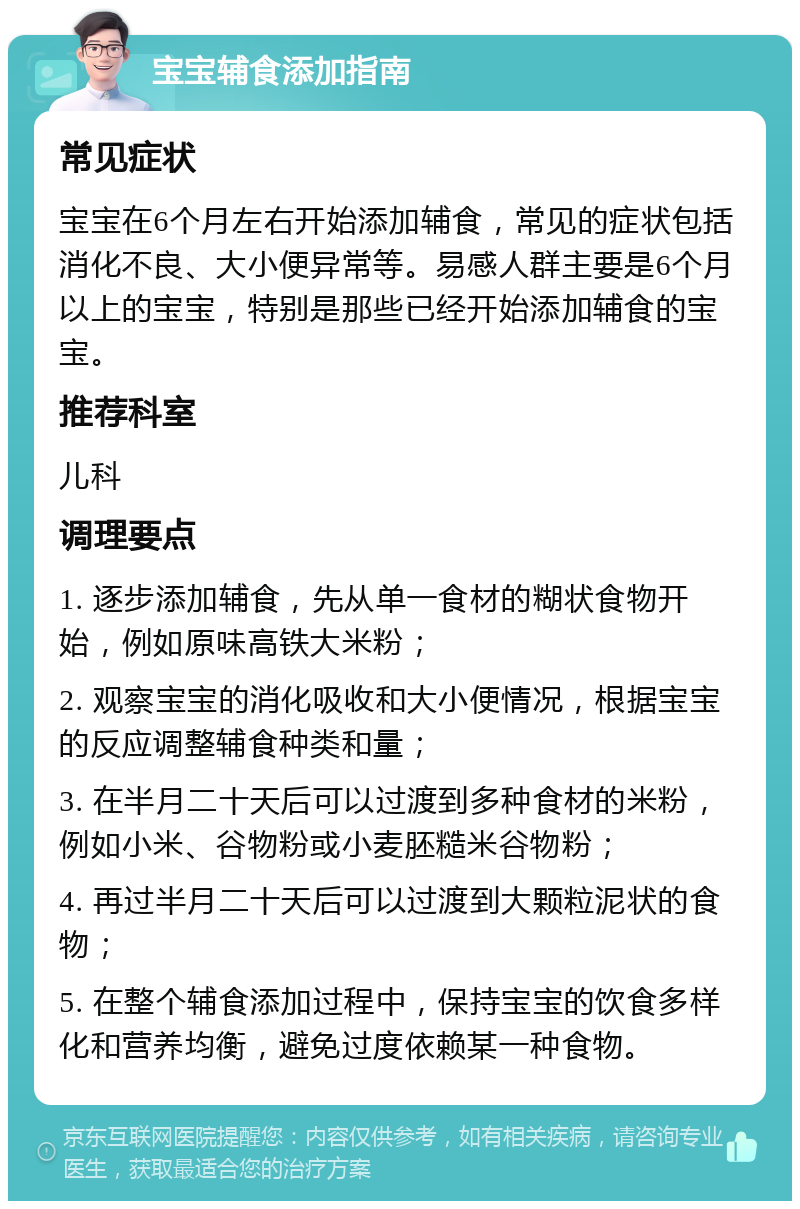 宝宝辅食添加指南 常见症状 宝宝在6个月左右开始添加辅食，常见的症状包括消化不良、大小便异常等。易感人群主要是6个月以上的宝宝，特别是那些已经开始添加辅食的宝宝。 推荐科室 儿科 调理要点 1. 逐步添加辅食，先从单一食材的糊状食物开始，例如原味高铁大米粉； 2. 观察宝宝的消化吸收和大小便情况，根据宝宝的反应调整辅食种类和量； 3. 在半月二十天后可以过渡到多种食材的米粉，例如小米、谷物粉或小麦胚糙米谷物粉； 4. 再过半月二十天后可以过渡到大颗粒泥状的食物； 5. 在整个辅食添加过程中，保持宝宝的饮食多样化和营养均衡，避免过度依赖某一种食物。