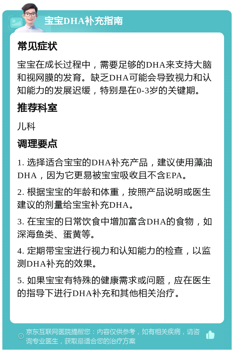 宝宝DHA补充指南 常见症状 宝宝在成长过程中，需要足够的DHA来支持大脑和视网膜的发育。缺乏DHA可能会导致视力和认知能力的发展迟缓，特别是在0-3岁的关键期。 推荐科室 儿科 调理要点 1. 选择适合宝宝的DHA补充产品，建议使用藻油DHA，因为它更易被宝宝吸收且不含EPA。 2. 根据宝宝的年龄和体重，按照产品说明或医生建议的剂量给宝宝补充DHA。 3. 在宝宝的日常饮食中增加富含DHA的食物，如深海鱼类、蛋黄等。 4. 定期带宝宝进行视力和认知能力的检查，以监测DHA补充的效果。 5. 如果宝宝有特殊的健康需求或问题，应在医生的指导下进行DHA补充和其他相关治疗。