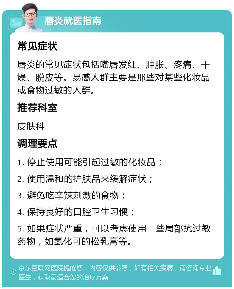 唇炎就医指南 常见症状 唇炎的常见症状包括嘴唇发红、肿胀、疼痛、干燥、脱皮等。易感人群主要是那些对某些化妆品或食物过敏的人群。 推荐科室 皮肤科 调理要点 1. 停止使用可能引起过敏的化妆品； 2. 使用温和的护肤品来缓解症状； 3. 避免吃辛辣刺激的食物； 4. 保持良好的口腔卫生习惯； 5. 如果症状严重，可以考虑使用一些局部抗过敏药物，如氢化可的松乳膏等。