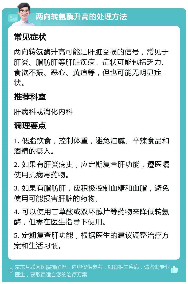 两向转氨酶升高的处理方法 常见症状 两向转氨酶升高可能是肝脏受损的信号，常见于肝炎、脂肪肝等肝脏疾病。症状可能包括乏力、食欲不振、恶心、黄疸等，但也可能无明显症状。 推荐科室 肝病科或消化内科 调理要点 1. 低脂饮食，控制体重，避免油腻、辛辣食品和酒精的摄入。 2. 如果有肝炎病史，应定期复查肝功能，遵医嘱使用抗病毒药物。 3. 如果有脂肪肝，应积极控制血糖和血脂，避免使用可能损害肝脏的药物。 4. 可以使用甘草酸或双环醇片等药物来降低转氨酶，但需在医生指导下使用。 5. 定期复查肝功能，根据医生的建议调整治疗方案和生活习惯。