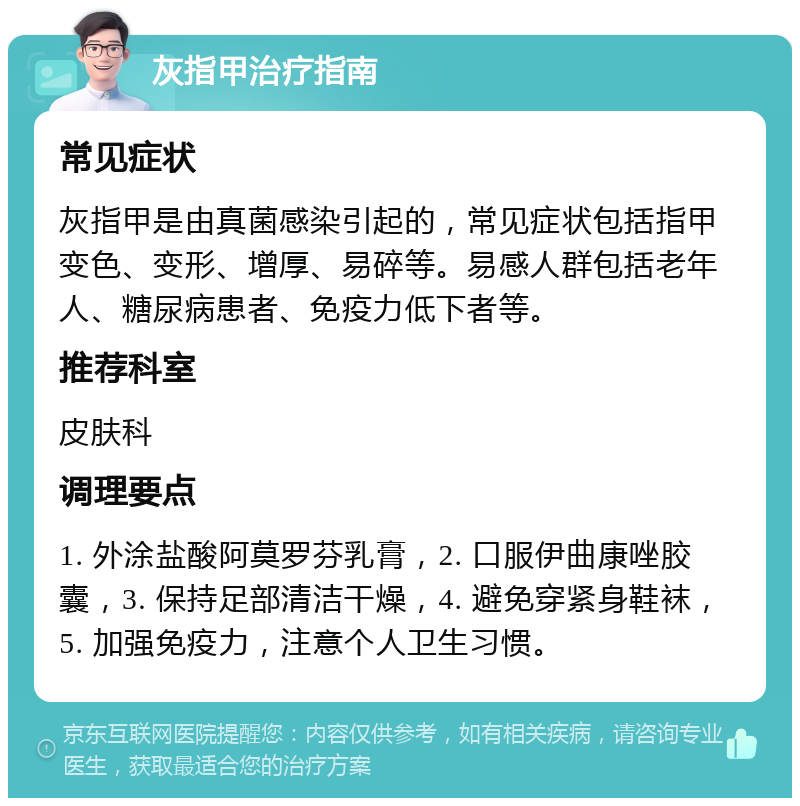 灰指甲治疗指南 常见症状 灰指甲是由真菌感染引起的，常见症状包括指甲变色、变形、增厚、易碎等。易感人群包括老年人、糖尿病患者、免疫力低下者等。 推荐科室 皮肤科 调理要点 1. 外涂盐酸阿莫罗芬乳膏，2. 口服伊曲康唑胶囊，3. 保持足部清洁干燥，4. 避免穿紧身鞋袜，5. 加强免疫力，注意个人卫生习惯。