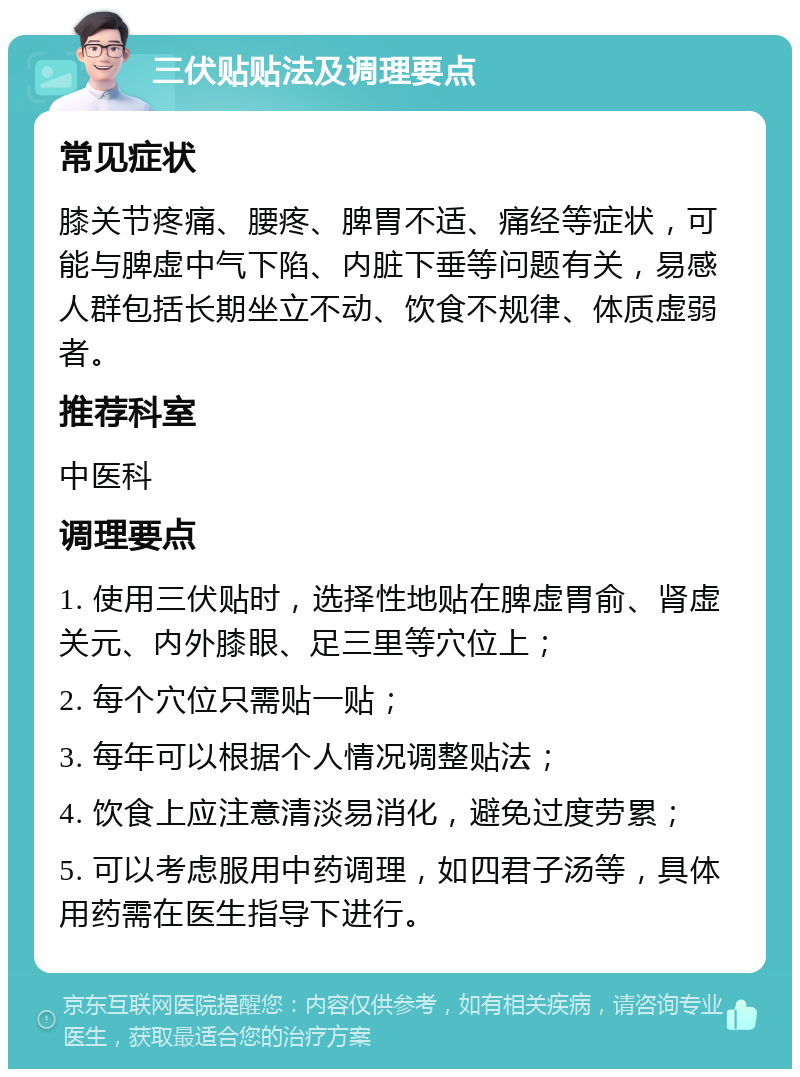 三伏贴贴法及调理要点 常见症状 膝关节疼痛、腰疼、脾胃不适、痛经等症状，可能与脾虚中气下陷、内脏下垂等问题有关，易感人群包括长期坐立不动、饮食不规律、体质虚弱者。 推荐科室 中医科 调理要点 1. 使用三伏贴时，选择性地贴在脾虚胃俞、肾虚关元、内外膝眼、足三里等穴位上； 2. 每个穴位只需贴一贴； 3. 每年可以根据个人情况调整贴法； 4. 饮食上应注意清淡易消化，避免过度劳累； 5. 可以考虑服用中药调理，如四君子汤等，具体用药需在医生指导下进行。