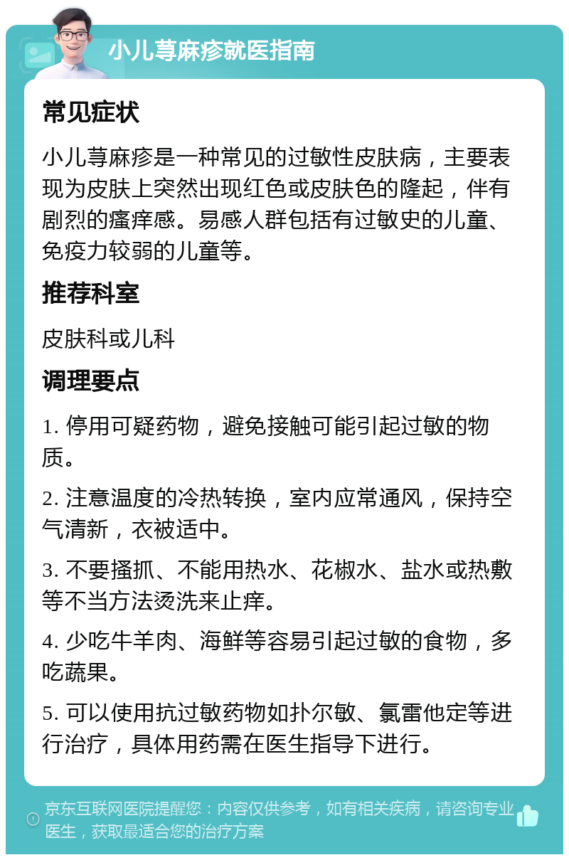 小儿荨麻疹就医指南 常见症状 小儿荨麻疹是一种常见的过敏性皮肤病，主要表现为皮肤上突然出现红色或皮肤色的隆起，伴有剧烈的瘙痒感。易感人群包括有过敏史的儿童、免疫力较弱的儿童等。 推荐科室 皮肤科或儿科 调理要点 1. 停用可疑药物，避免接触可能引起过敏的物质。 2. 注意温度的冷热转换，室内应常通风，保持空气清新，衣被适中。 3. 不要搔抓、不能用热水、花椒水、盐水或热敷等不当方法烫洗来止痒。 4. 少吃牛羊肉、海鲜等容易引起过敏的食物，多吃蔬果。 5. 可以使用抗过敏药物如扑尔敏、氯雷他定等进行治疗，具体用药需在医生指导下进行。