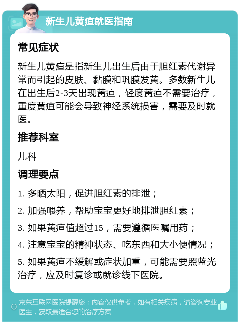 新生儿黄疸就医指南 常见症状 新生儿黄疸是指新生儿出生后由于胆红素代谢异常而引起的皮肤、黏膜和巩膜发黄。多数新生儿在出生后2-3天出现黄疸，轻度黄疸不需要治疗，重度黄疸可能会导致神经系统损害，需要及时就医。 推荐科室 儿科 调理要点 1. 多晒太阳，促进胆红素的排泄； 2. 加强喂养，帮助宝宝更好地排泄胆红素； 3. 如果黄疸值超过15，需要遵循医嘱用药； 4. 注意宝宝的精神状态、吃东西和大小便情况； 5. 如果黄疸不缓解或症状加重，可能需要照蓝光治疗，应及时复诊或就诊线下医院。