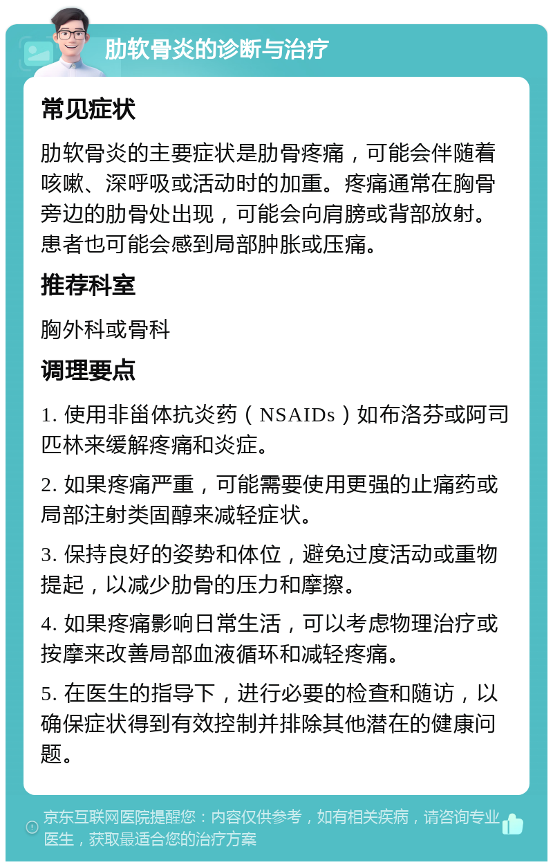 肋软骨炎的诊断与治疗 常见症状 肋软骨炎的主要症状是肋骨疼痛，可能会伴随着咳嗽、深呼吸或活动时的加重。疼痛通常在胸骨旁边的肋骨处出现，可能会向肩膀或背部放射。患者也可能会感到局部肿胀或压痛。 推荐科室 胸外科或骨科 调理要点 1. 使用非甾体抗炎药（NSAIDs）如布洛芬或阿司匹林来缓解疼痛和炎症。 2. 如果疼痛严重，可能需要使用更强的止痛药或局部注射类固醇来减轻症状。 3. 保持良好的姿势和体位，避免过度活动或重物提起，以减少肋骨的压力和摩擦。 4. 如果疼痛影响日常生活，可以考虑物理治疗或按摩来改善局部血液循环和减轻疼痛。 5. 在医生的指导下，进行必要的检查和随访，以确保症状得到有效控制并排除其他潜在的健康问题。