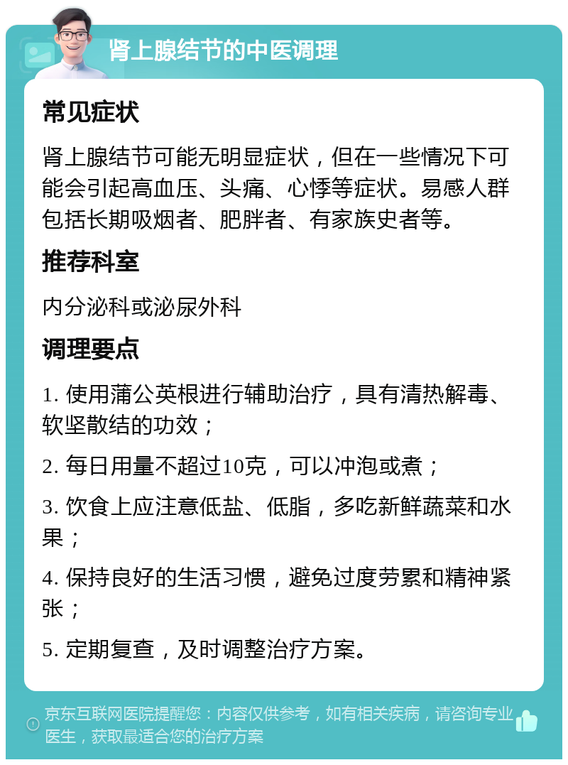 肾上腺结节的中医调理 常见症状 肾上腺结节可能无明显症状，但在一些情况下可能会引起高血压、头痛、心悸等症状。易感人群包括长期吸烟者、肥胖者、有家族史者等。 推荐科室 内分泌科或泌尿外科 调理要点 1. 使用蒲公英根进行辅助治疗，具有清热解毒、软坚散结的功效； 2. 每日用量不超过10克，可以冲泡或煮； 3. 饮食上应注意低盐、低脂，多吃新鲜蔬菜和水果； 4. 保持良好的生活习惯，避免过度劳累和精神紧张； 5. 定期复查，及时调整治疗方案。