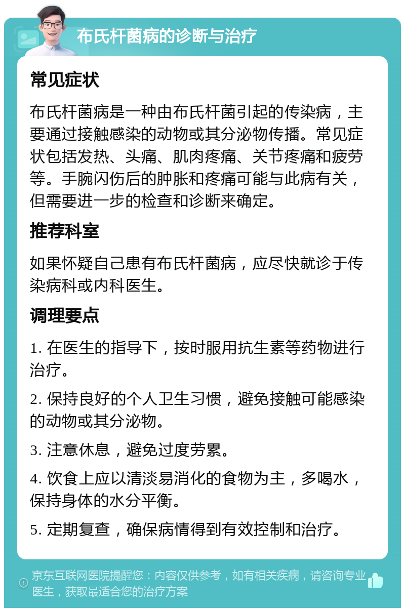 布氏杆菌病的诊断与治疗 常见症状 布氏杆菌病是一种由布氏杆菌引起的传染病，主要通过接触感染的动物或其分泌物传播。常见症状包括发热、头痛、肌肉疼痛、关节疼痛和疲劳等。手腕闪伤后的肿胀和疼痛可能与此病有关，但需要进一步的检查和诊断来确定。 推荐科室 如果怀疑自己患有布氏杆菌病，应尽快就诊于传染病科或内科医生。 调理要点 1. 在医生的指导下，按时服用抗生素等药物进行治疗。 2. 保持良好的个人卫生习惯，避免接触可能感染的动物或其分泌物。 3. 注意休息，避免过度劳累。 4. 饮食上应以清淡易消化的食物为主，多喝水，保持身体的水分平衡。 5. 定期复查，确保病情得到有效控制和治疗。