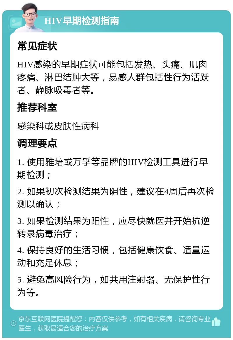 HIV早期检测指南 常见症状 HIV感染的早期症状可能包括发热、头痛、肌肉疼痛、淋巴结肿大等，易感人群包括性行为活跃者、静脉吸毒者等。 推荐科室 感染科或皮肤性病科 调理要点 1. 使用雅培或万孚等品牌的HIV检测工具进行早期检测； 2. 如果初次检测结果为阴性，建议在4周后再次检测以确认； 3. 如果检测结果为阳性，应尽快就医并开始抗逆转录病毒治疗； 4. 保持良好的生活习惯，包括健康饮食、适量运动和充足休息； 5. 避免高风险行为，如共用注射器、无保护性行为等。