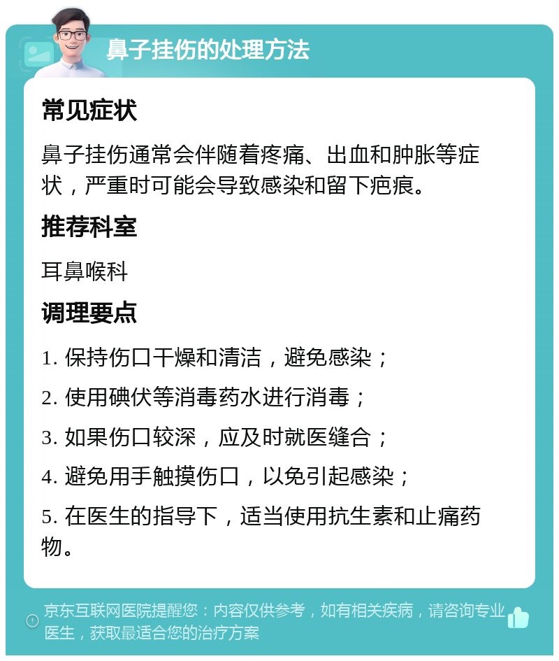 鼻子挂伤的处理方法 常见症状 鼻子挂伤通常会伴随着疼痛、出血和肿胀等症状，严重时可能会导致感染和留下疤痕。 推荐科室 耳鼻喉科 调理要点 1. 保持伤口干燥和清洁，避免感染； 2. 使用碘伏等消毒药水进行消毒； 3. 如果伤口较深，应及时就医缝合； 4. 避免用手触摸伤口，以免引起感染； 5. 在医生的指导下，适当使用抗生素和止痛药物。