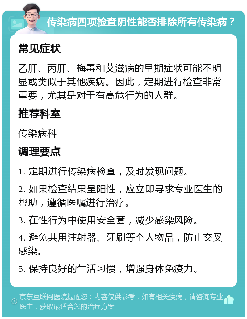 传染病四项检查阴性能否排除所有传染病？ 常见症状 乙肝、丙肝、梅毒和艾滋病的早期症状可能不明显或类似于其他疾病。因此，定期进行检查非常重要，尤其是对于有高危行为的人群。 推荐科室 传染病科 调理要点 1. 定期进行传染病检查，及时发现问题。 2. 如果检查结果呈阳性，应立即寻求专业医生的帮助，遵循医嘱进行治疗。 3. 在性行为中使用安全套，减少感染风险。 4. 避免共用注射器、牙刷等个人物品，防止交叉感染。 5. 保持良好的生活习惯，增强身体免疫力。