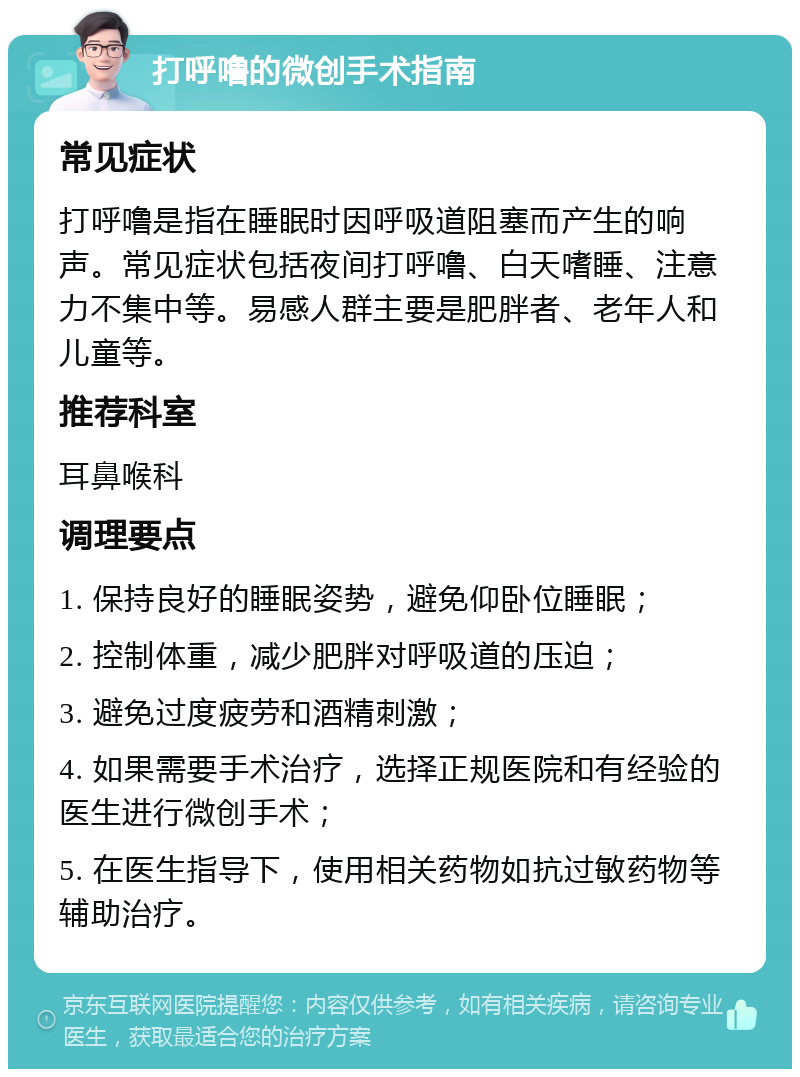 打呼噜的微创手术指南 常见症状 打呼噜是指在睡眠时因呼吸道阻塞而产生的响声。常见症状包括夜间打呼噜、白天嗜睡、注意力不集中等。易感人群主要是肥胖者、老年人和儿童等。 推荐科室 耳鼻喉科 调理要点 1. 保持良好的睡眠姿势，避免仰卧位睡眠； 2. 控制体重，减少肥胖对呼吸道的压迫； 3. 避免过度疲劳和酒精刺激； 4. 如果需要手术治疗，选择正规医院和有经验的医生进行微创手术； 5. 在医生指导下，使用相关药物如抗过敏药物等辅助治疗。