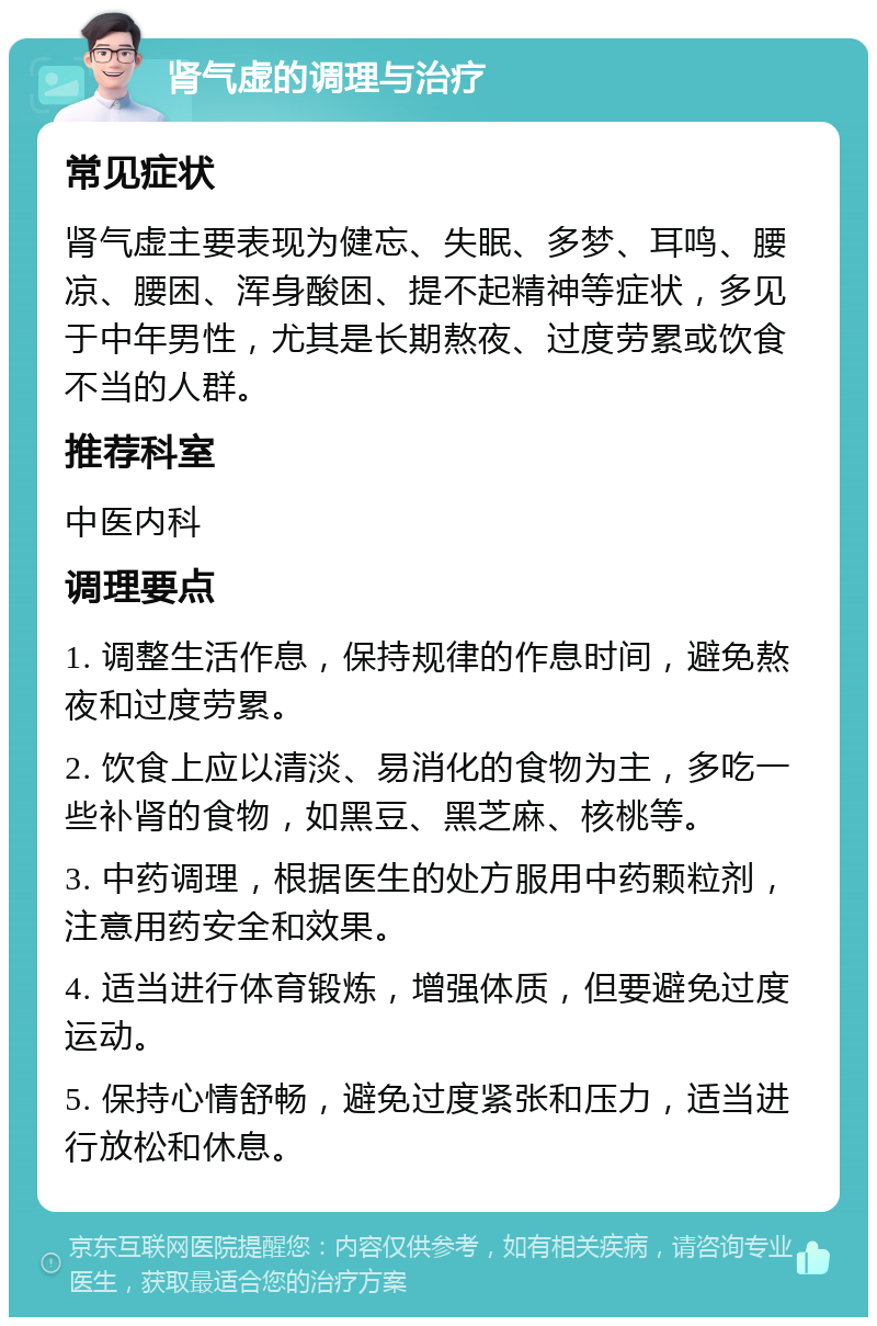 肾气虚的调理与治疗 常见症状 肾气虚主要表现为健忘、失眠、多梦、耳鸣、腰凉、腰困、浑身酸困、提不起精神等症状，多见于中年男性，尤其是长期熬夜、过度劳累或饮食不当的人群。 推荐科室 中医内科 调理要点 1. 调整生活作息，保持规律的作息时间，避免熬夜和过度劳累。 2. 饮食上应以清淡、易消化的食物为主，多吃一些补肾的食物，如黑豆、黑芝麻、核桃等。 3. 中药调理，根据医生的处方服用中药颗粒剂，注意用药安全和效果。 4. 适当进行体育锻炼，增强体质，但要避免过度运动。 5. 保持心情舒畅，避免过度紧张和压力，适当进行放松和休息。