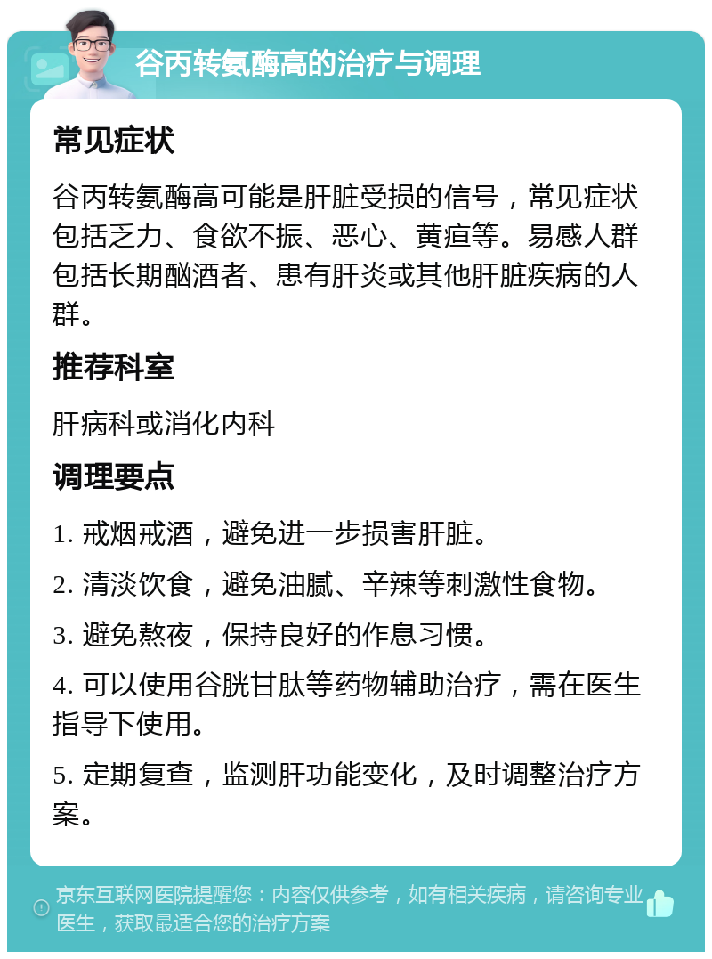 谷丙转氨酶高的治疗与调理 常见症状 谷丙转氨酶高可能是肝脏受损的信号，常见症状包括乏力、食欲不振、恶心、黄疸等。易感人群包括长期酗酒者、患有肝炎或其他肝脏疾病的人群。 推荐科室 肝病科或消化内科 调理要点 1. 戒烟戒酒，避免进一步损害肝脏。 2. 清淡饮食，避免油腻、辛辣等刺激性食物。 3. 避免熬夜，保持良好的作息习惯。 4. 可以使用谷胱甘肽等药物辅助治疗，需在医生指导下使用。 5. 定期复查，监测肝功能变化，及时调整治疗方案。