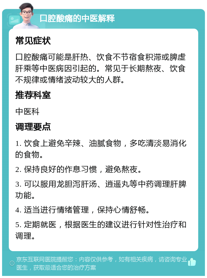 口腔酸痛的中医解释 常见症状 口腔酸痛可能是肝热、饮食不节宿食积滞或脾虚肝乘等中医病因引起的。常见于长期熬夜、饮食不规律或情绪波动较大的人群。 推荐科室 中医科 调理要点 1. 饮食上避免辛辣、油腻食物，多吃清淡易消化的食物。 2. 保持良好的作息习惯，避免熬夜。 3. 可以服用龙胆泻肝汤、逍遥丸等中药调理肝脾功能。 4. 适当进行情绪管理，保持心情舒畅。 5. 定期就医，根据医生的建议进行针对性治疗和调理。