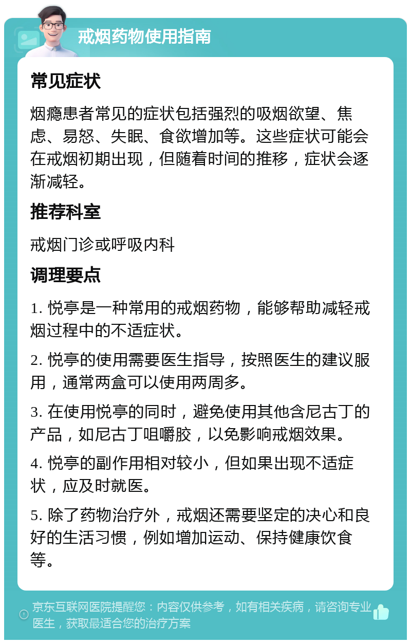 戒烟药物使用指南 常见症状 烟瘾患者常见的症状包括强烈的吸烟欲望、焦虑、易怒、失眠、食欲增加等。这些症状可能会在戒烟初期出现，但随着时间的推移，症状会逐渐减轻。 推荐科室 戒烟门诊或呼吸内科 调理要点 1. 悦亭是一种常用的戒烟药物，能够帮助减轻戒烟过程中的不适症状。 2. 悦亭的使用需要医生指导，按照医生的建议服用，通常两盒可以使用两周多。 3. 在使用悦亭的同时，避免使用其他含尼古丁的产品，如尼古丁咀嚼胶，以免影响戒烟效果。 4. 悦亭的副作用相对较小，但如果出现不适症状，应及时就医。 5. 除了药物治疗外，戒烟还需要坚定的决心和良好的生活习惯，例如增加运动、保持健康饮食等。