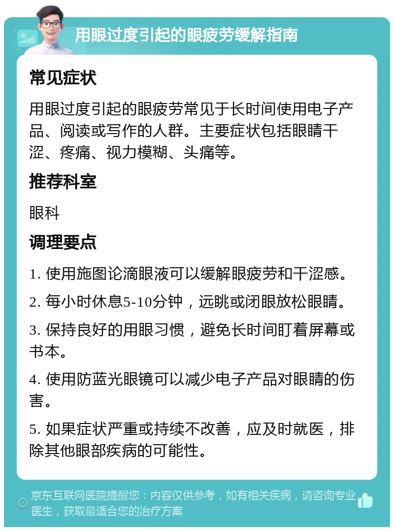 用眼过度引起的眼疲劳缓解指南 常见症状 用眼过度引起的眼疲劳常见于长时间使用电子产品、阅读或写作的人群。主要症状包括眼睛干涩、疼痛、视力模糊、头痛等。 推荐科室 眼科 调理要点 1. 使用施图论滴眼液可以缓解眼疲劳和干涩感。 2. 每小时休息5-10分钟，远眺或闭眼放松眼睛。 3. 保持良好的用眼习惯，避免长时间盯着屏幕或书本。 4. 使用防蓝光眼镜可以减少电子产品对眼睛的伤害。 5. 如果症状严重或持续不改善，应及时就医，排除其他眼部疾病的可能性。