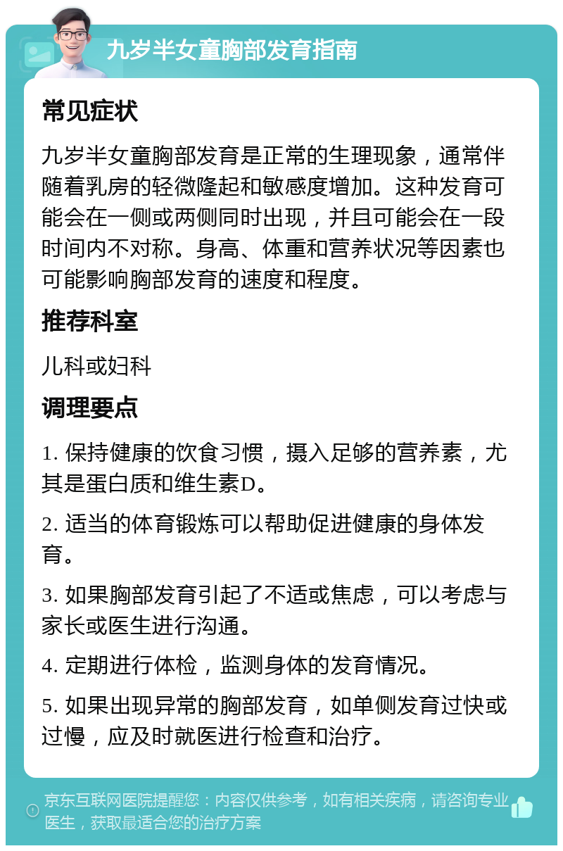 九岁半女童胸部发育指南 常见症状 九岁半女童胸部发育是正常的生理现象，通常伴随着乳房的轻微隆起和敏感度增加。这种发育可能会在一侧或两侧同时出现，并且可能会在一段时间内不对称。身高、体重和营养状况等因素也可能影响胸部发育的速度和程度。 推荐科室 儿科或妇科 调理要点 1. 保持健康的饮食习惯，摄入足够的营养素，尤其是蛋白质和维生素D。 2. 适当的体育锻炼可以帮助促进健康的身体发育。 3. 如果胸部发育引起了不适或焦虑，可以考虑与家长或医生进行沟通。 4. 定期进行体检，监测身体的发育情况。 5. 如果出现异常的胸部发育，如单侧发育过快或过慢，应及时就医进行检查和治疗。