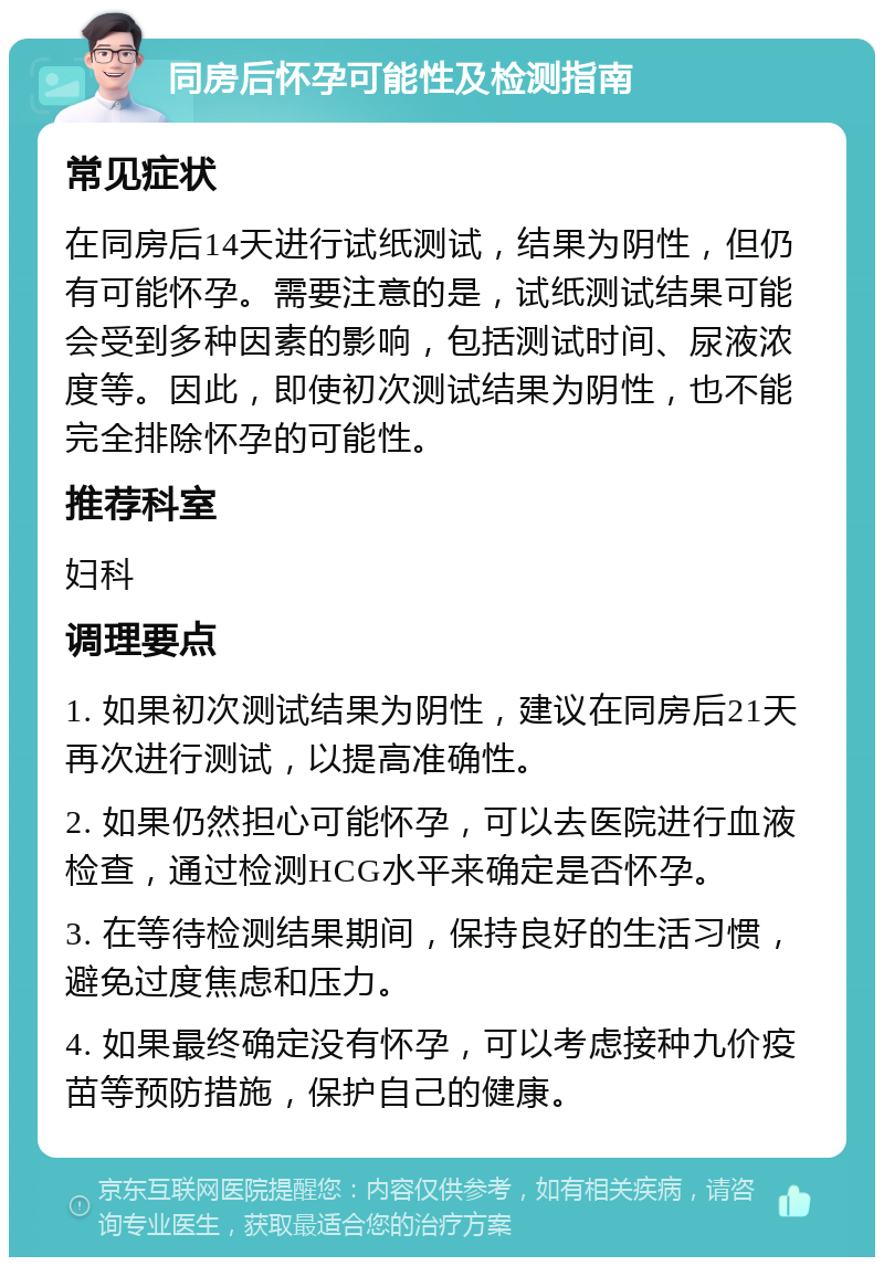 同房后怀孕可能性及检测指南 常见症状 在同房后14天进行试纸测试，结果为阴性，但仍有可能怀孕。需要注意的是，试纸测试结果可能会受到多种因素的影响，包括测试时间、尿液浓度等。因此，即使初次测试结果为阴性，也不能完全排除怀孕的可能性。 推荐科室 妇科 调理要点 1. 如果初次测试结果为阴性，建议在同房后21天再次进行测试，以提高准确性。 2. 如果仍然担心可能怀孕，可以去医院进行血液检查，通过检测HCG水平来确定是否怀孕。 3. 在等待检测结果期间，保持良好的生活习惯，避免过度焦虑和压力。 4. 如果最终确定没有怀孕，可以考虑接种九价疫苗等预防措施，保护自己的健康。