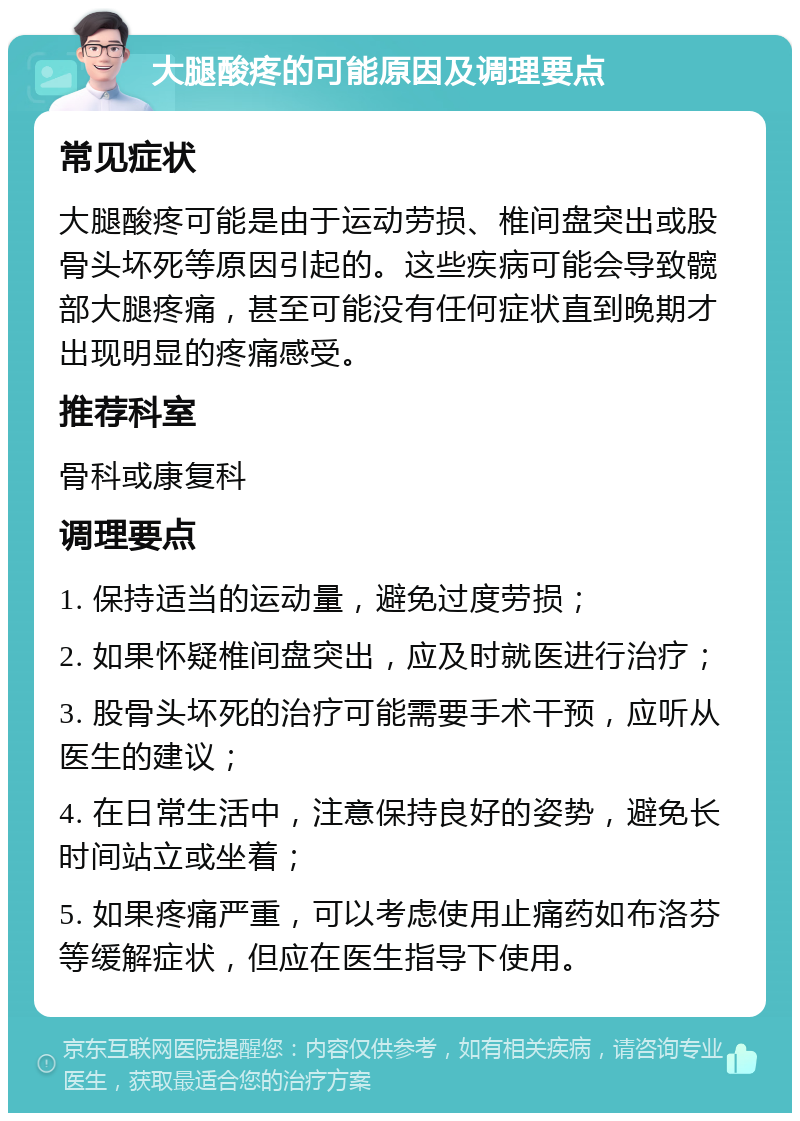 大腿酸疼的可能原因及调理要点 常见症状 大腿酸疼可能是由于运动劳损、椎间盘突出或股骨头坏死等原因引起的。这些疾病可能会导致髋部大腿疼痛，甚至可能没有任何症状直到晚期才出现明显的疼痛感受。 推荐科室 骨科或康复科 调理要点 1. 保持适当的运动量，避免过度劳损； 2. 如果怀疑椎间盘突出，应及时就医进行治疗； 3. 股骨头坏死的治疗可能需要手术干预，应听从医生的建议； 4. 在日常生活中，注意保持良好的姿势，避免长时间站立或坐着； 5. 如果疼痛严重，可以考虑使用止痛药如布洛芬等缓解症状，但应在医生指导下使用。