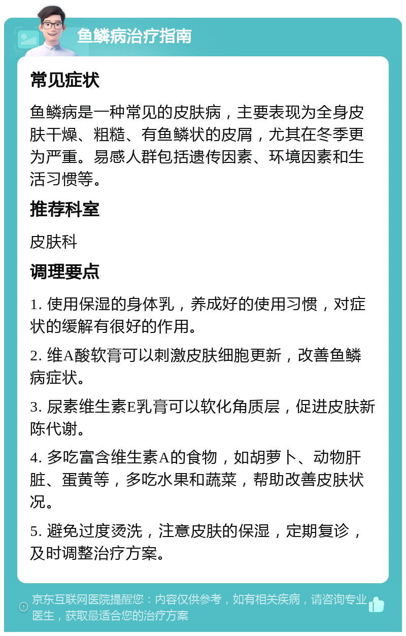 鱼鳞病治疗指南 常见症状 鱼鳞病是一种常见的皮肤病，主要表现为全身皮肤干燥、粗糙、有鱼鳞状的皮屑，尤其在冬季更为严重。易感人群包括遗传因素、环境因素和生活习惯等。 推荐科室 皮肤科 调理要点 1. 使用保湿的身体乳，养成好的使用习惯，对症状的缓解有很好的作用。 2. 维A酸软膏可以刺激皮肤细胞更新，改善鱼鳞病症状。 3. 尿素维生素E乳膏可以软化角质层，促进皮肤新陈代谢。 4. 多吃富含维生素A的食物，如胡萝卜、动物肝脏、蛋黄等，多吃水果和蔬菜，帮助改善皮肤状况。 5. 避免过度烫洗，注意皮肤的保湿，定期复诊，及时调整治疗方案。