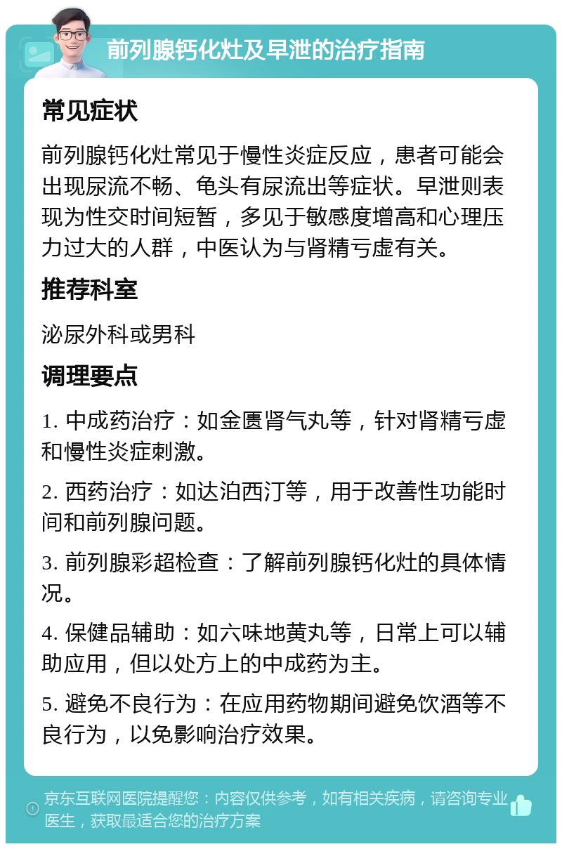 前列腺钙化灶及早泄的治疗指南 常见症状 前列腺钙化灶常见于慢性炎症反应，患者可能会出现尿流不畅、龟头有尿流出等症状。早泄则表现为性交时间短暂，多见于敏感度增高和心理压力过大的人群，中医认为与肾精亏虚有关。 推荐科室 泌尿外科或男科 调理要点 1. 中成药治疗：如金匮肾气丸等，针对肾精亏虚和慢性炎症刺激。 2. 西药治疗：如达泊西汀等，用于改善性功能时间和前列腺问题。 3. 前列腺彩超检查：了解前列腺钙化灶的具体情况。 4. 保健品辅助：如六味地黄丸等，日常上可以辅助应用，但以处方上的中成药为主。 5. 避免不良行为：在应用药物期间避免饮酒等不良行为，以免影响治疗效果。