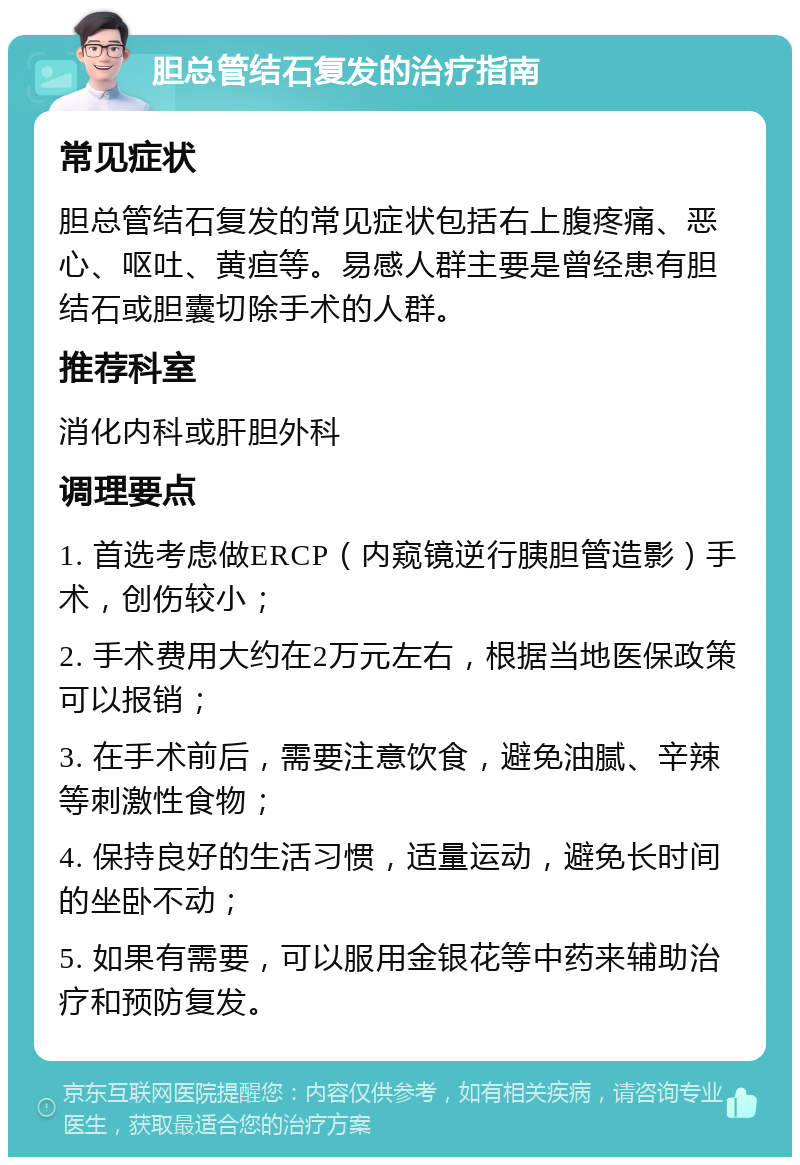 胆总管结石复发的治疗指南 常见症状 胆总管结石复发的常见症状包括右上腹疼痛、恶心、呕吐、黄疸等。易感人群主要是曾经患有胆结石或胆囊切除手术的人群。 推荐科室 消化内科或肝胆外科 调理要点 1. 首选考虑做ERCP（内窥镜逆行胰胆管造影）手术，创伤较小； 2. 手术费用大约在2万元左右，根据当地医保政策可以报销； 3. 在手术前后，需要注意饮食，避免油腻、辛辣等刺激性食物； 4. 保持良好的生活习惯，适量运动，避免长时间的坐卧不动； 5. 如果有需要，可以服用金银花等中药来辅助治疗和预防复发。