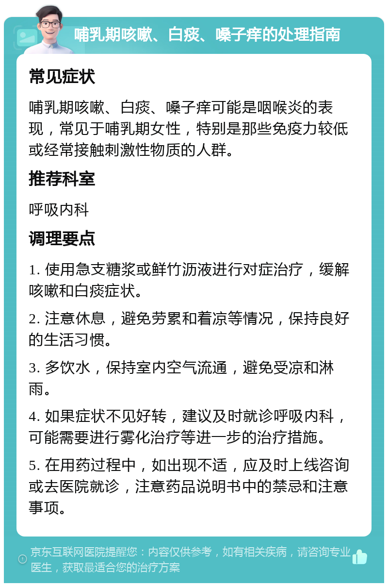 哺乳期咳嗽、白痰、嗓子痒的处理指南 常见症状 哺乳期咳嗽、白痰、嗓子痒可能是咽喉炎的表现，常见于哺乳期女性，特别是那些免疫力较低或经常接触刺激性物质的人群。 推荐科室 呼吸内科 调理要点 1. 使用急支糖浆或鲜竹沥液进行对症治疗，缓解咳嗽和白痰症状。 2. 注意休息，避免劳累和着凉等情况，保持良好的生活习惯。 3. 多饮水，保持室内空气流通，避免受凉和淋雨。 4. 如果症状不见好转，建议及时就诊呼吸内科，可能需要进行雾化治疗等进一步的治疗措施。 5. 在用药过程中，如出现不适，应及时上线咨询或去医院就诊，注意药品说明书中的禁忌和注意事项。